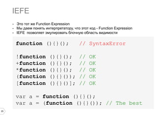 25
- Это тот же Function Expression
-  Мы даем понять интерпретатору, что этот код - Function Expression
-  IEFE позволяет эмулировать блочную область видимости
function (){}(); // SyntaxError
!function (){}(); // OK
+function (){}(); // OK
*function (){}(); // OK
(function (){}()); // OK
[function (){}()]; // OK
var a = function (){}();
var a = (function (){}()); // The best
IEFE
 