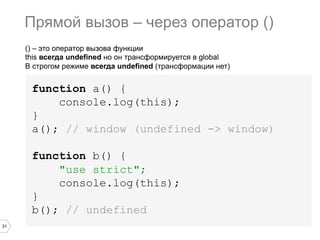 31
() – это оператор вызова функции
this всегда undefined но он трансформируется в global
В строгом режиме всегда undefined (трансформации нет)
function a() {
console.log(this);
}
a(); // window (undefined -> window)
function b() {
"use strict";
console.log(this);
}
b(); // undefined
Прямой вызов – через оператор ()
 