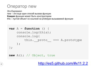 33
Это Expression
new – это еще один способ вызова функции
Каждая функция может быть конструктором
this – пустой объект со ссылкой на prototype вызываемой функции
var A = function () {
console.log(this);
console.log(
this.__proto__ === A.prototype
);
};
new A(); // Object, true
Оператор new
http://es5.github.com/#x11.2.2
 