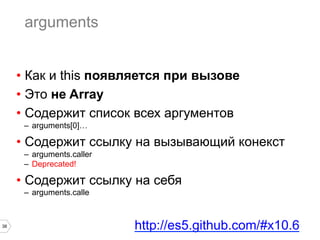38
arguments
•  Как и this появляется при вызове
•  Это не Array
•  Содержит список всех аргументов
–  arguments[0]…
•  Содержит ссылку на вызывающий конекст
–  arguments.caller
–  Deprecated!
•  Содержит ссылку на себя
–  arguments.calle
http://es5.github.com/#x10.6
 