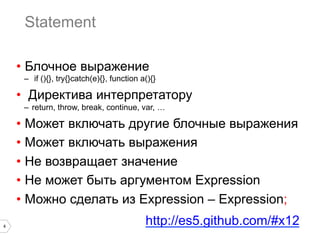 4
Statement
•  Блочное выражение
–  if (){}, try{}catch(e){}, function a(){}
•  Директива интерпретатору
–  return, throw, break, continue, var, …
•  Может включать другие блочные выражения
•  Может включать выражения
•  Не возвращает значение
•  Не может быть аргументом Expression
•  Можно сделать из Expression – Expression;
http://es5.github.com/#x12
 