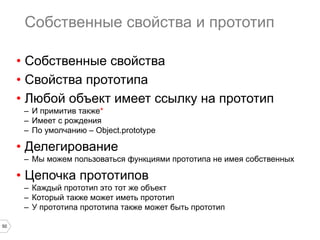 50
Собственные свойства и прототип
•  Собственные свойства
•  Свойства прототипа
•  Любой объект имеет ссылку на прототип
–  И примитив также*
–  Имеет с рождения
–  По умолчанию – Object.prototype
•  Делегирование
–  Мы можем пользоваться функциями прототипа не имея собственных
•  Цепочка прототипов
–  Каждый прототип это тот же объект
–  Который также может иметь прототип
–  У прототипа прототипа также может быть прототип
 