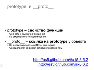 51
prototype и __proto__
•  prototype – свойство функции
–  Оно есть у функции с рождения
–  По умолчанию это пустой объект
•  __proto__ – ссылка на prototype у объекта
–  Во многих движках JavaScript оно скрыто
–  Определяется во время работы оператора new
http://es5.github.com/#x15.3.5.2
http://es5.github.com/#x8.6.2
 