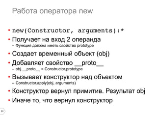 53
Работа оператора new
•  new(Constructor, arguments):*!
•  Получает на вход 2 операнда
–  Функция должна иметь свойство prototype
•  Создает временный объект (obj)
•  Добавляет свойство __proto__
–  obj.__proto__ = Constructor.prototype
•  Вызывает конструктор над объектом
–  Constructor.apply(obj, arguments)
•  Конструктор вернул примитив. Результат obj
•  Иначе то, что вернул конструктор
 