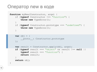 54
function myNew(Constructor, args) {
if (typeof Constructor !== "function") {
throw new TypeError();
}
if (typeof Constructor.prototype === "undefined") {
throw new TypeError();
}
var obj = {
__proto__: Constructor.prototype
};
var result = Constructor.apply(obj, args);
if (typeof result === "object" && result !== null ||
typeof result === "function") {
return result;
}
return obj;
}
Оператор new в коде
 