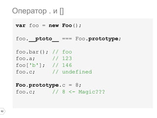 62
var foo = new Foo();
foo.__ptoto__ === Foo.prototype;
foo.bar(); // foo
foo.a; // 123
foo['b']; // 146
foo.c; // undefined
Foo.prototype.c = 8;
foo.c; // 8 <- Magic???
Оператор . и []
 