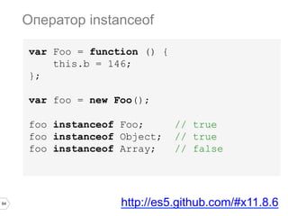 64
var Foo = function () {
this.b = 146;
};
var foo = new Foo();
foo instanceof Foo; // true
foo instanceof Object; // true
foo instanceof Array; // false
Оператор instanceof
http://es5.github.com/#x11.8.6
 
