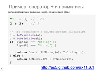 8
Сильно перегружен: сложение чисел, конкатенация строк
"2" + 3; // "23"
2 + 3; // 5
Пример: оператор + и примитивы
// Что происходит в внутренностях JavaScript
a = ToPrimitive(a);
b = ToPrimitive(b);
if (Type(a) === "String" ||
Type(b) === "String") {
return Concat(ToString(a), ToString(b));
} else {
return ToNumber(2) + ToNumber(3);
}
http://es5.github.com/#x11.6.1
 