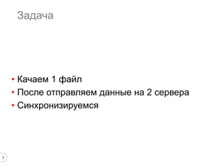 Задача

•  Качаем 1 файл
•  После отправляем данные на 2 сервера
•  Синхронизируемся

3

 