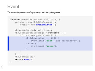 Event
Типичный пример – обертка над XMLHttpRequest
function eventXHR(method, url, data) {
var xhr = new XMLHttpRequest(),
event = new EventEmitter();
xhr.open(method, url, true);
xhr.onreadystatechange = function () {
if (xhr.readyState === 4) {
if (xhr.status === 200) {
event.emit('data', xhr.responseText);
} else {
event.emit('error');
}
}
}
xhr.send(data);
return event;
}
44

 
