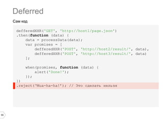 Deferred
Сам код
defferedXHR('GET', 'http://host1/page.json')
.then(function (data) {
data = processData(data);
var promises = [
defferedXHR('POST', 'http://host2/result/', data),
defferedXHR('POST', 'http://host3/result/', data)
];
when(promises, function (data) {
alert('Done!');
});
})
.reject(‘Mua-ha-ha!’); // Это сделать нельзя

55

 