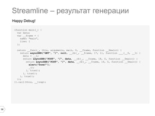 Streamline – результат генерации
Happy Debug!
(function main(_) {
var data;
var __frame = {
name: "main”,
line: 1
};
return __func(_, this, arguments, main, 0, __frame, function __$main() {
return asyncXHR("GET", "/", null, __cb(_, __frame, 17, 11, function ___(__0, __1) {
data = __1;
return asyncXHR("POST", "/", data, __cb(_, __frame, 18, 0, function __$main() {
return asyncXHR("POST", "/", data, __cb(_, __frame, 19, 0, function __$main() {
alert("Done!");
_();
}, true));
}, true));
}, true));
});
}).call(this, __trap);

58

 