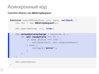 Асинхронный код
Сделаем обертку над XMLHttpRequest
function asyncXHR(method, url, data, callback) {
var xhr = new XMLHttpRequest();
xhr.open(method, url, true);
xhr.onreadystatechange = function () {
if (xhr.readyState === 4) {
if (xhr.status === 200) {
callback(null, xhr.responseText);
} else {
callback(‘error’);
}
}
}
xhr.send(data);
}
6

 