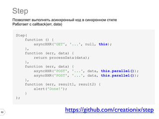Step
Позволяет выполнять асинхронный код в синхронном стиле
Работает с callback(err, data)
Step(
function () {
asyncXHR('GET', '...', null, this);
},
function (err, data) {
return processData(data);
},
function (err, data) {
asyncXHR('POST', '...', data, this.parallel());
asyncXHR('POST', '...', data, this.parallel());
},
function (err, result1, result2) {
alert('Done!');
}
);

60

https://github.com/creationix/step	


 