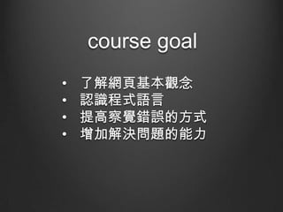 course goal
•
•
•
•

了解網頁基本觀念
認識程式語言
提高察覺錯誤的方式
增加解決問題的能力

 