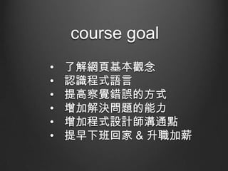 course goal
•
•
•
•
•
•

了解網頁基本觀念
認識程式語言
提高察覺錯誤的方式
增加解決問題的能力
增加程式設計師溝通點
提早下班回家 & 升職加薪

 