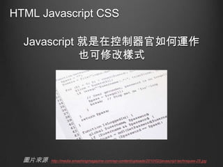 HTML Javascript CSS
Javascript 就是在控制器官如何運作
也可修改樣式

圖片來源

http://media.smashingmagazine.com/wp-content/uploads/2010/02/javascript-techniques-25.jpg

 