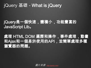 jQuery 基礎 - What is jQuery
jQuery是一個快速，體積小，功能豐富的
JavaScript Lib。
處理 HTML DOM 遍歷和操作，事件處理，動畫
和Ajax和一個易於使用的API，並簡單處理多種
瀏覽器的問題。

圖片來源

http://jquery.com/

 