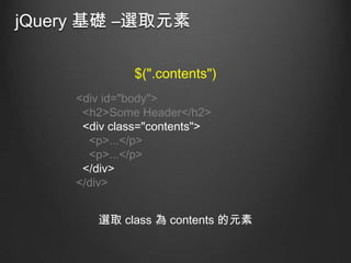 jQuery 基礎 –選取元素
$(".contents")
<div id="body">
<h2>Some Header</h2>
<div class="contents">
<p>...</p>
<p>...</p>
</div>
</div>

選取 class 為 contents 的元素

 