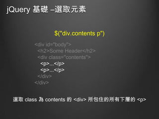 jQuery 基礎 –選取元素
$("div.contents p")
<div id="body">
<h2>Some Header</h2>
<div class="contents">
<p>...</p>
<p>...</p>
</div>
</div>

選取 class 為 contents 的 <div> 所包住的所有下層的 <p>

 