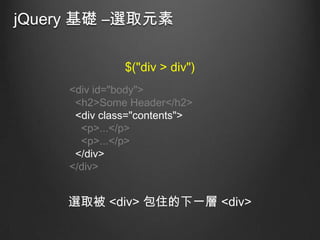 jQuery 基礎 –選取元素
$("div > div")
<div id="body">
<h2>Some Header</h2>
<div class="contents">
<p>...</p>
<p>...</p>
</div>
</div>

選取被 <div> 包住的下一層 <div>

 