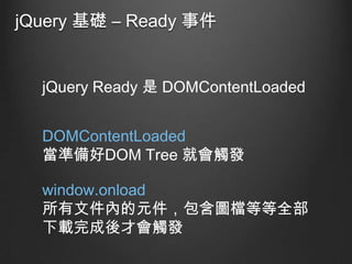 jQuery 基礎 – Ready 事件

jQuery Ready 是 DOMContentLoaded
DOMContentLoaded
當準備好DOM Tree 就會觸發

window.onload
所有文件內的元件，包含圖檔等等全部
下載完成後才會觸發

 