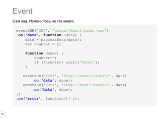 16
Сам код. Изменилось не так много.
Event
eventXHR('GET', ‘http://host1/page.json’)
.on(‘data’, function (data) {
data = processData(data);
var counter = 2;
function done() {
counter--;
if (!counter) alert(‘Done!’);
}
eventXHR(‘POST’, ‘http://host2/result/’, data)
.on(‘data’, done);
eventXHR(‘POST’, ‘http://host3/result/’, data)
.on(‘data’, done);
})
.on(‘error’, function(){ });
 