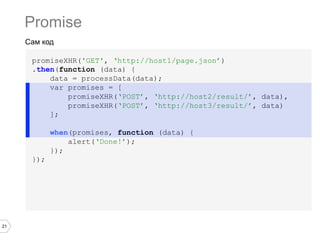 21
Сам код
Promise
promiseXHR('GET', ‘http://host1/page.json’)
.then(function (data) {
data = processData(data);
var promises = [
promiseXHR(‘POST’, ‘http://host2/result/’, data),
promiseXHR(‘POST’, ‘http://host3/result/’, data)
];
when(promises, function (data) {
alert(‘Done!’);
});
});
 