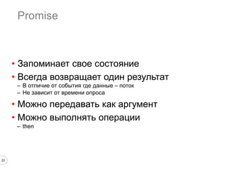 22
Promise
•  Запоминает свое состояние
•  Всегда возвращает один результат
–  В отличие от события где данные – поток
–  Не зависит от времени опроса
•  Можно передавать как аргумент
•  Можно выполнять операции
–  then
 