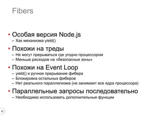 32
Fibers
•  Особая версия Node.js
–  Хак механизма yield()
•  Похожи на треды
–  Не могут прерываться где угодно процессором
–  Меньше расходов на «безопасные зоны»
•  Похожи на Event Loop
–  yield() и ручное прерывание фибера
–  Блокировка остальных фиберов
–  Нет реального параллелизма (не занимают все ядра процессора)
•  Параллельные запросы последовательно
–  Необходимо использовать дополнительные функции
 