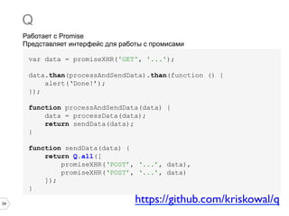 34
Работает с Promise
Представляет интерфейс для работы с промисами
Q
var data = promiseXHR('GET', '...');
data.than(processAndSendData).than(function () {
alert(‘Done!’);
});
function processAndSendData(data) {
data = processData(data);
return sendData(data);
}
function sendData(data) {
return Q.all([
promiseXHR(‘POST’, ‘...’, data),
promiseXHR(‘POST’, ‘...’, data)
]);
}
https://github.com/kriskowal/q	

 