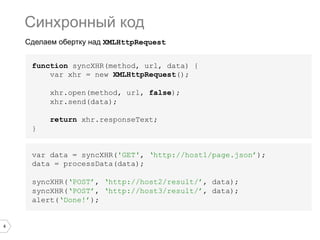 4
Сделаем обертку над XMLHttpRequest
function syncXHR(method, url, data) {
var xhr = new XMLHttpRequest();
xhr.open(method, url, false);
xhr.send(data);
return xhr.responseText;
}
Синхронный код
var data = syncXHR('GET', ‘http://host1/page.json’);
data = processData(data);
syncXHR(‘POST’, ‘http://host2/result/’, data);
syncXHR(‘POST’, ‘http://host3/result/’, data);
alert(‘Done!’);
 