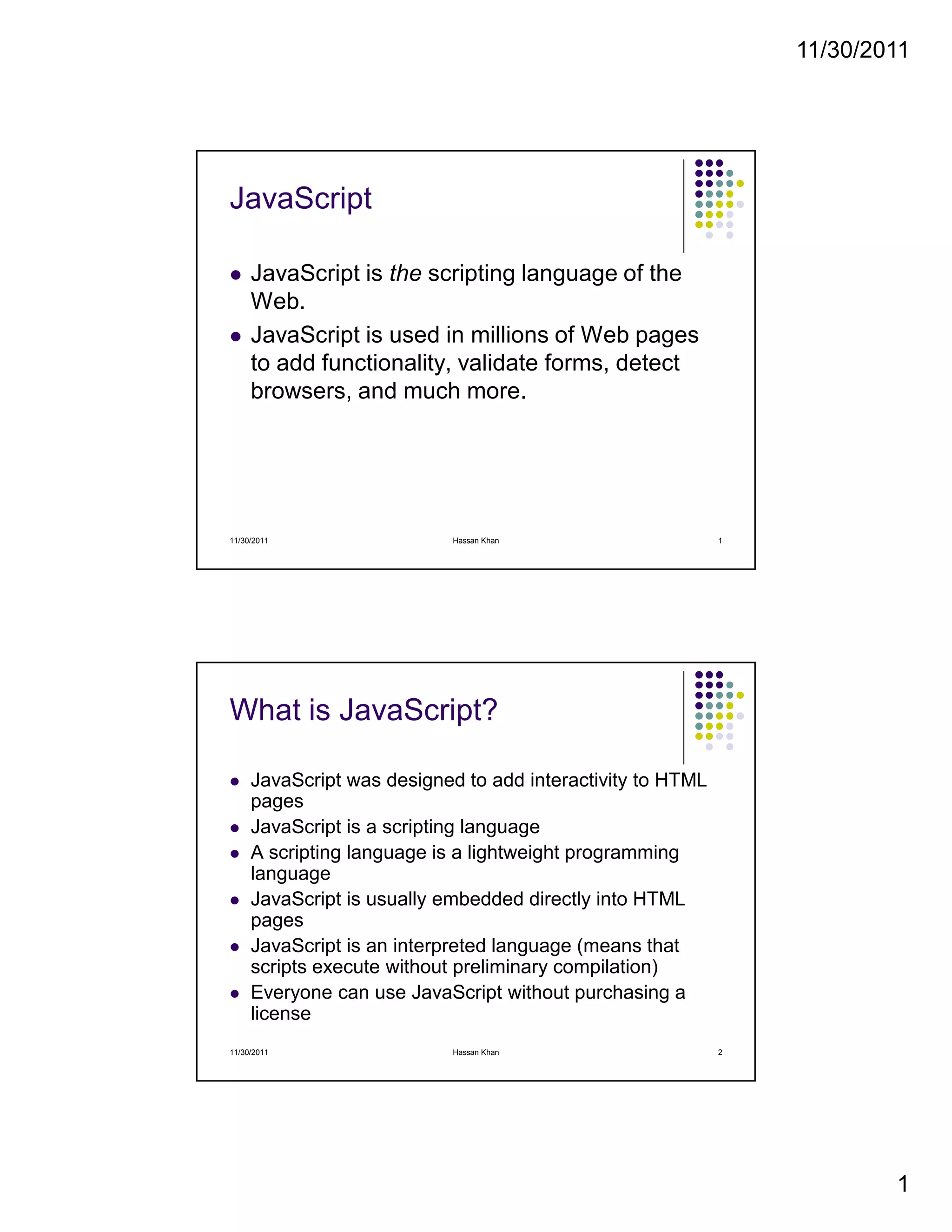 11/30/2011
1
JavaScript
JavaScript is the scripting language of the
Web.
JavaScript is used in millions of Web pages
to add functionality, validate forms, detect
browsers, and much more.
11/30/2011 1Hassan Khan
What is JavaScript?
JavaScript was designed to add interactivity to HTML
pages
JavaScript is a scripting language
A scripting language is a lightweight programming
language
JavaScript is usually embedded directly into HTML
pages
JavaScript is an interpreted language (means that
scripts execute without preliminary compilation)
Everyone can use JavaScript without purchasing a
license
11/30/2011 2Hassan Khan
 