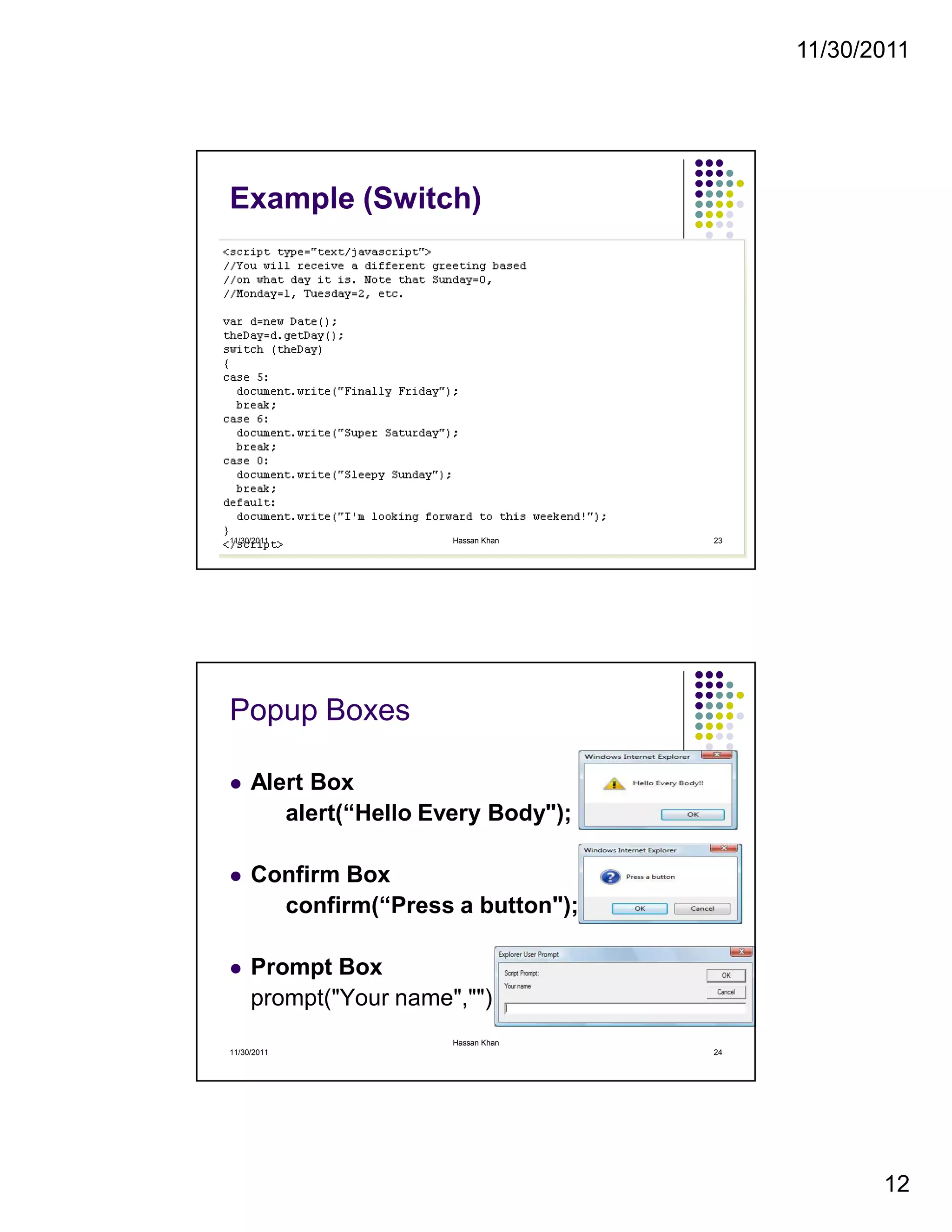 11/30/2011
12
Example (Switch)
11/30/2011 23Hassan Khan
Popup Boxes
Alert Box
alert(“Hello Every Body");
Confirm Box
confirm(“Press a button");
Prompt Box
prompt("Your name","")
11/30/2011 24
Hassan Khan
 