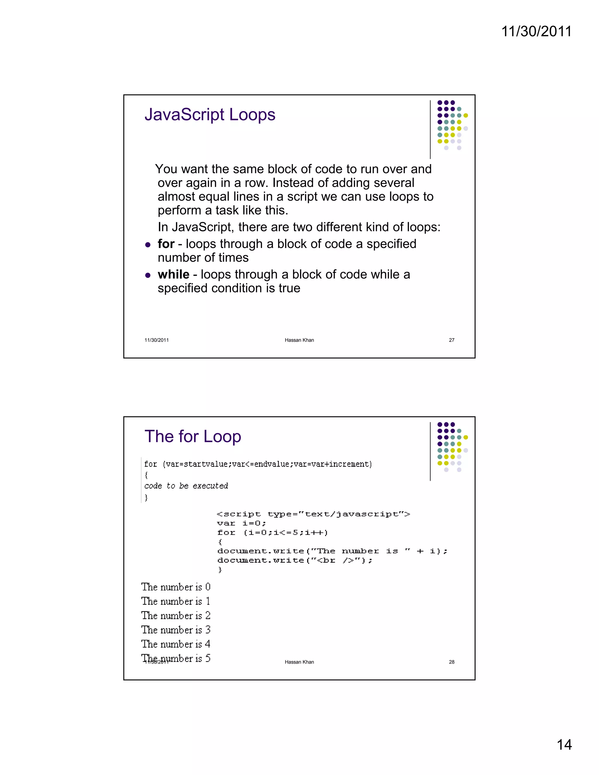 11/30/2011
14
JavaScript Loops
You want the same block of code to run over and
over again in a row. Instead of adding several
almost equal lines in a script we can use loops to
perform a task like this.
In JavaScript, there are two different kind of loops:
for - loops through a block of code a specified
number of times
while - loops through a block of code while a
specified condition is true
11/30/2011 27Hassan Khan
The for Loop
11/30/2011 28Hassan Khan
 