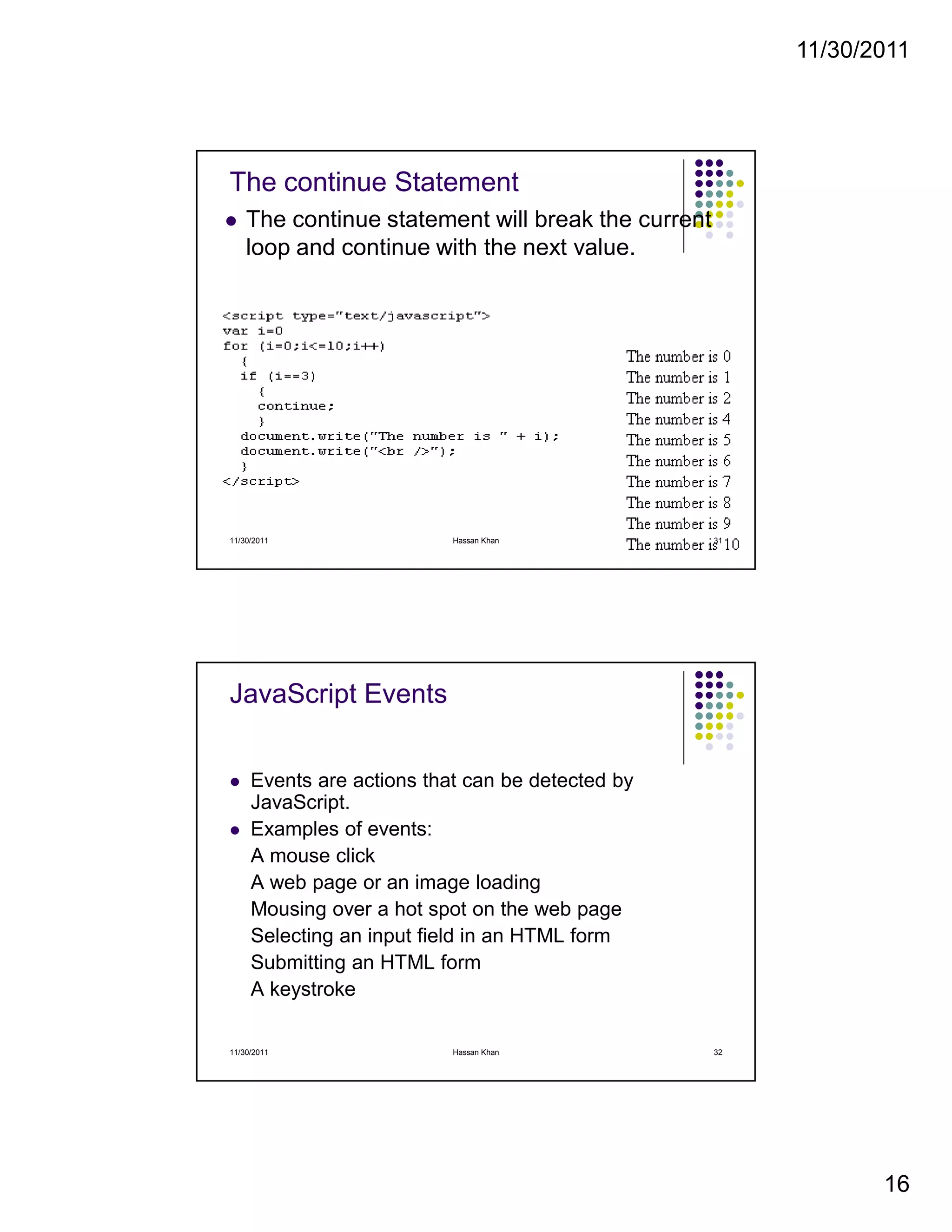 11/30/2011
16
The continue Statement
The continue statement will break the current
loop and continue with the next value.
11/30/2011 31Hassan Khan
JavaScript Events
Events are actions that can be detected by
JavaScript.
Examples of events:
A mouse click
A web page or an image loading
Mousing over a hot spot on the web page
Selecting an input field in an HTML form
Submitting an HTML form
A keystroke
11/30/2011 32Hassan Khan
 