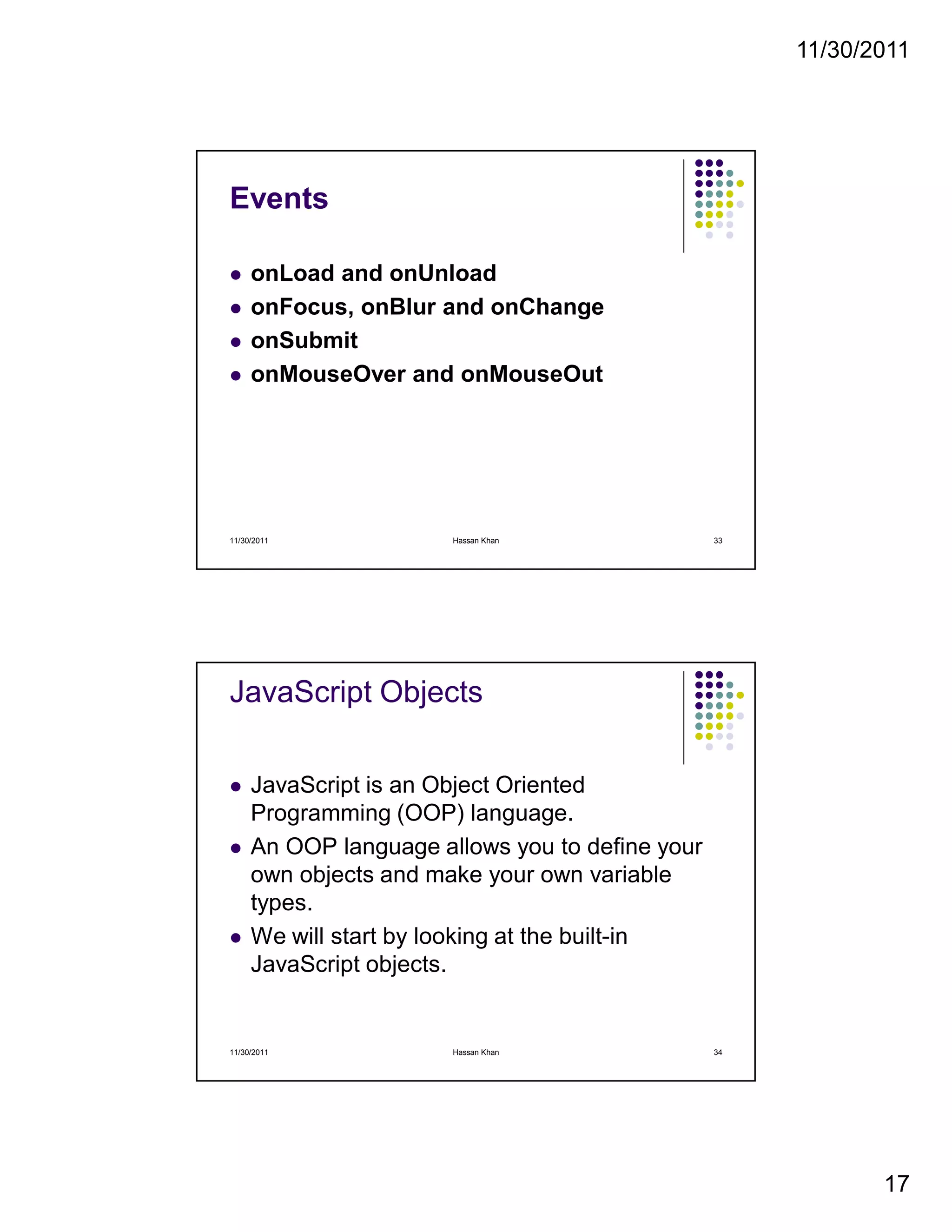 11/30/2011
17
Events
onLoad and onUnload
onFocus, onBlur and onChange
onSubmit
onMouseOver and onMouseOut
11/30/2011 33Hassan Khan
JavaScript Objects
JavaScript is an Object Oriented
Programming (OOP) language.
An OOP language allows you to define your
own objects and make your own variable
types.
We will start by looking at the built-in
JavaScript objects.
11/30/2011 34Hassan Khan
 