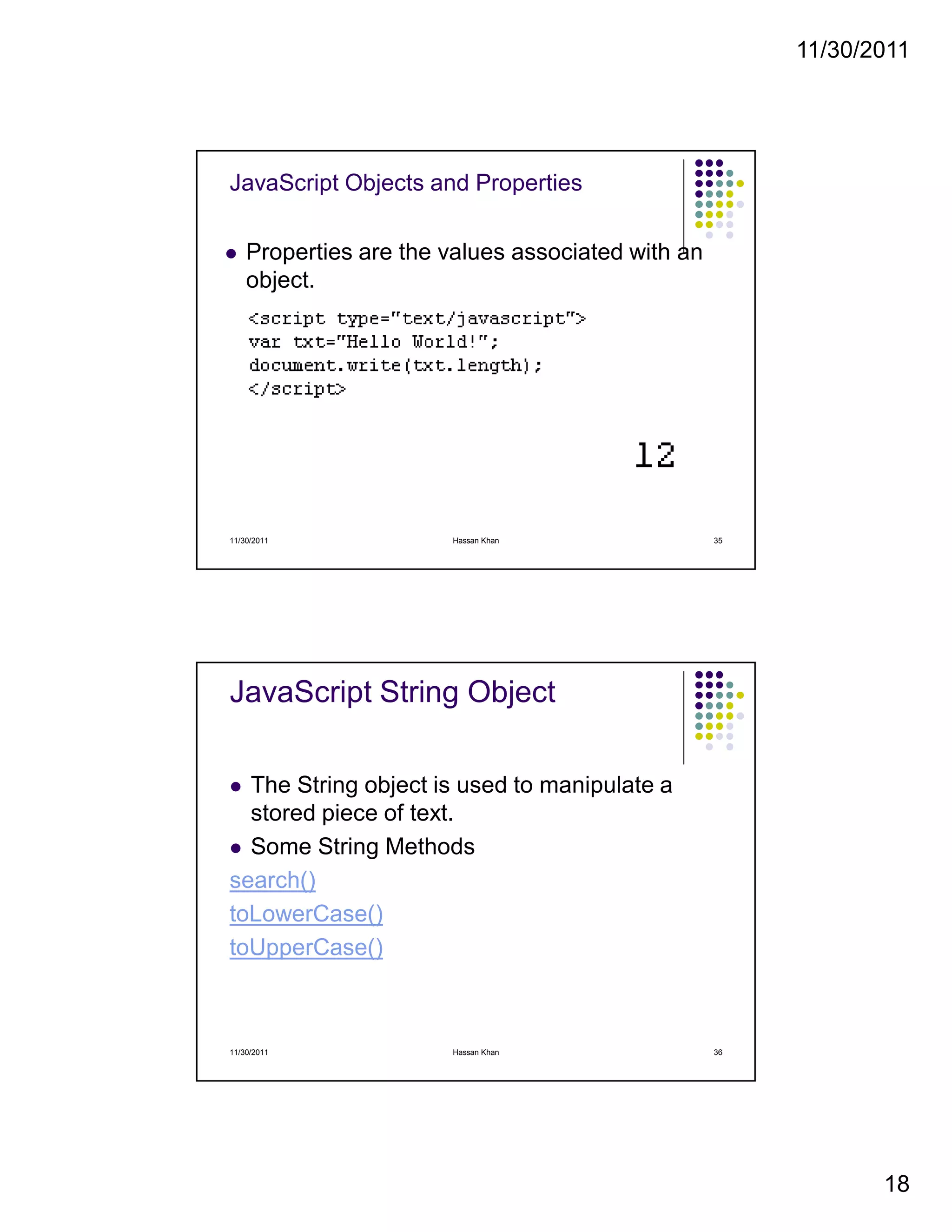 11/30/2011
18
JavaScript Objects and Properties
Properties are the values associated with an
object.
11/30/2011 35Hassan Khan
JavaScript String Object
The String object is used to manipulate a
stored piece of text.
Some String Methods
search()
toLowerCase()
toUpperCase()
11/30/2011 36Hassan Khan
 