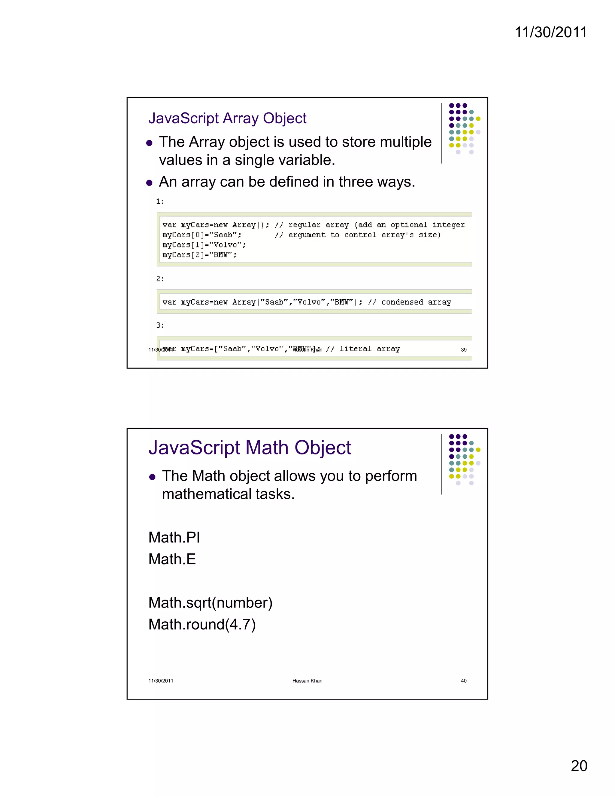 11/30/2011
20
JavaScript Array Object
The Array object is used to store multiple
values in a single variable.
An array can be defined in three ways.
11/30/2011 39Hassan Khan
JavaScript Math Object
The Math object allows you to perform
mathematical tasks.
Math.PI
Math.E
Math.sqrt(number)
Math.round(4.7)
11/30/2011 40Hassan Khan
 