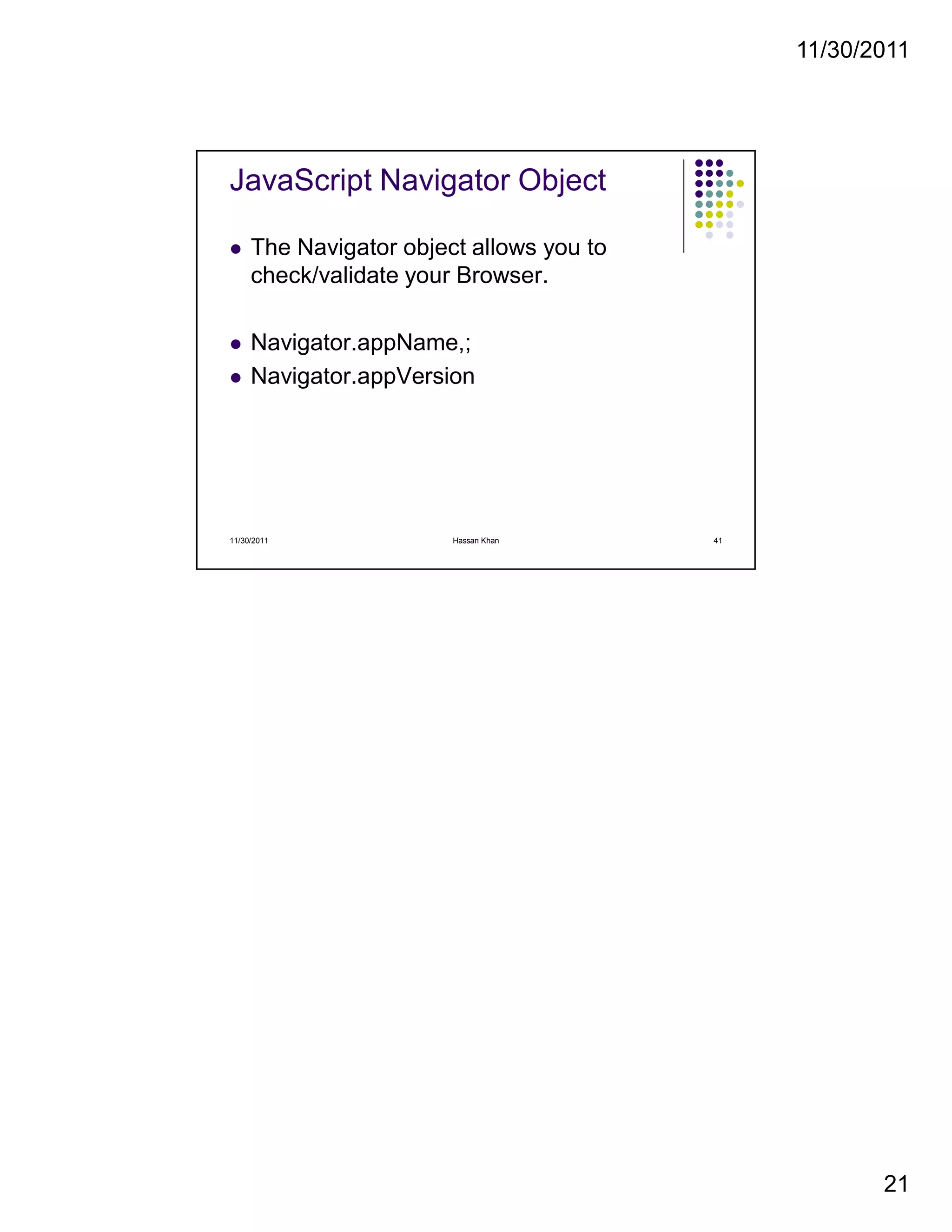 11/30/2011
21
JavaScript Navigator Object
The Navigator object allows you to
check/validate your Browser.
Navigator.appName,;
Navigator.appVersion
11/30/2011 41Hassan Khan
 