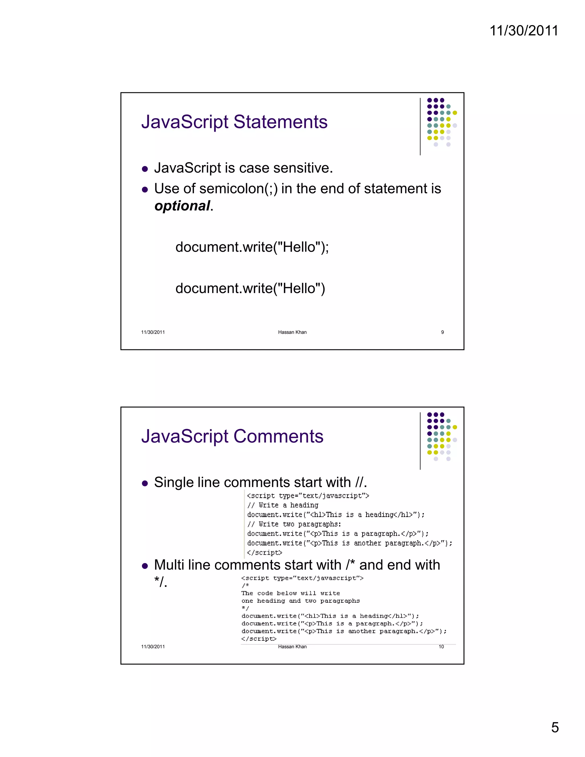 11/30/2011
5
JavaScript Statements
JavaScript is case sensitive.
Use of semicolon(;) in the end of statement is
optional.
document.write("Hello");
document.write("Hello")
11/30/2011 9Hassan Khan
JavaScript Comments
Single line comments start with //.
Multi line comments start with /* and end with
*/.
11/30/2011 10Hassan Khan
 