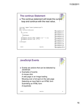 11/30/2011
16
The continue Statement
The continue statement will break the current
loop and continue with the next value.
11/30/2011 31Hassan Khan
JavaScript Events
Events are actions that can be detected by
JavaScript.
Examples of events:
A mouse click
A web page or an image loading
Mousing over a hot spot on the web page
Selecting an input field in an HTML form
Submitting an HTML form
A keystroke
11/30/2011 32Hassan Khan
 