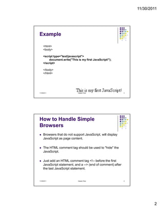 11/30/2011
2
Example
<html>
<body>
<script type="text/javascript">
document.write("This is my first JavaScript!");
</script>
</body>
</html>
11/30/2011 3Hassan Khan
How to Handle Simple
Browsers
Browsers that do not support JavaScript, will display
JavaScript as page content.
The HTML comment tag should be used to "hide" the
JavaScript.
Just add an HTML comment tag <!-- before the first
JavaScript statement, and a --> (end of comment) after
the last JavaScript statement.
11/30/2011 4Hassan Khan
 