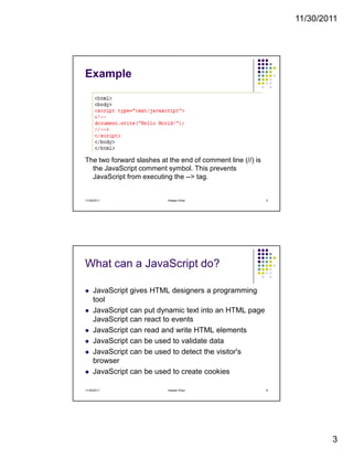11/30/2011
3
Example
The two forward slashes at the end of comment line (//) is
the JavaScript comment symbol. This prevents
JavaScript from executing the --> tag.
11/30/2011 5Hassan Khan
What can a JavaScript do?
JavaScript gives HTML designers a programming
tool
JavaScript can put dynamic text into an HTML page
JavaScript can react to events
JavaScript can read and write HTML elements
JavaScript can be used to validate data
JavaScript can be used to detect the visitor's
browser
JavaScript can be used to create cookies
11/30/2011 6Hassan Khan
 