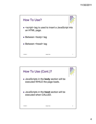 11/30/2011
4
How To Use?
<script> tag is used to insert a JavaScript into
an HTML page.
Between <body> tag
Between <head> tag
11/30/2011 7Hassan Khan
How To Use (Cont.)?
JavaScripts in the body section will be
executed WHILE the page loads.
JavaScripts in the head section will be
executed when CALLED.
11/30/2011 8Hassan Khan
 