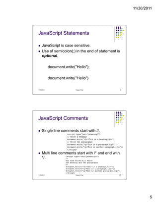 11/30/2011
5
JavaScript Statements
JavaScript is case sensitive.
Use of semicolon(;) in the end of statement is
optional.
document.write("Hello");
document.write("Hello")
11/30/2011 9Hassan Khan
JavaScript Comments
Single line comments start with //.
Multi line comments start with /* and end with
*/.
11/30/2011 10Hassan Khan
 