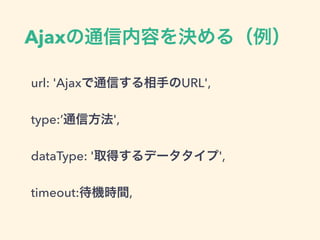 Ajaxの通信内容を決める（例）
url: 'Ajaxで通信する相手のURL',
type:’通信方法',
dataType: '取得するデータタイプ',
timeout:待機時間,
 
