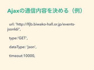 Ajaxの通信内容を決める（例）
url: 'http://lfjb.biwako-hall.or.jp/events-
jsonld/',
type:'GET',
dataType: 'json',
timeout:10000,
 