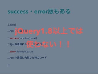 success・error版もある
$.ajax({
//Ajaxの通信内容
}).success(function(data) {
//Ajaxの通信に成功した時のコード
}).error(function(data){
//Ajaxの通信に失敗した時のコード
});
jQuery1.8以上では
使わない！！
 