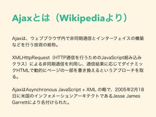 Ajaxとは（Wikipediaより）
Ajaxは、ウェブブラウザ内で非同期通信とインターフェイスの構築
などを行う技術の総称。
XMLHttpRequest（HTTP通信を行うためのJavaScript組み込み
クラス）による非同期通信を利用し、通信結果に応じてダイナミッ
クHTMLで動的にページの一部を書き換えるというアプローチを取
る。
AjaxはAsynchronous JavaScript + XML の略で、2005年2月18
日に米国のインフォメーションアーキテクトであるJesse James
Garrettにより名付けられた。
 
